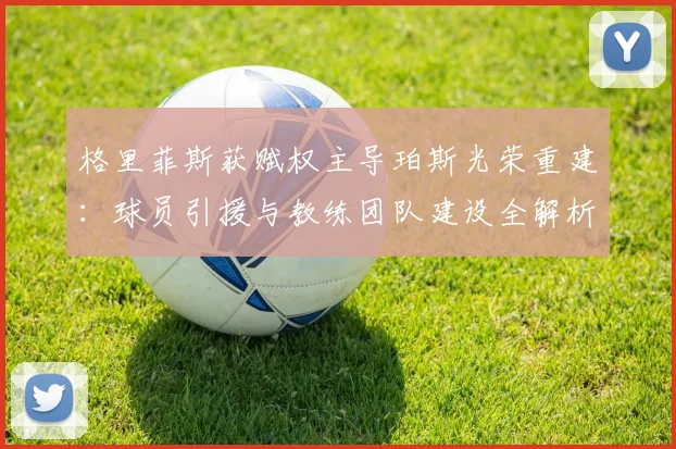 格里菲斯获赋权主导珀斯光荣重建:球员引援与教练团队建设全解析