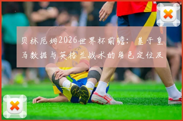 贝林厄姆2026世界杯前瞻：基于皇马数据与英格兰战术的角色定位及表现预测