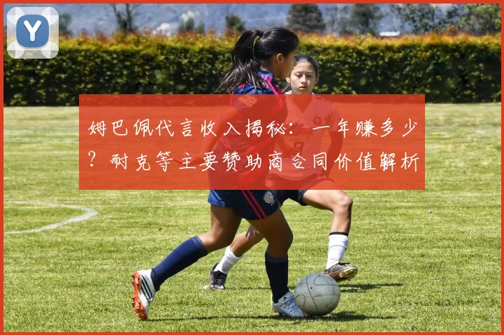 姆巴佩代言收入揭秘:一年赚多少?耐克等主要赞助商合同价值解析