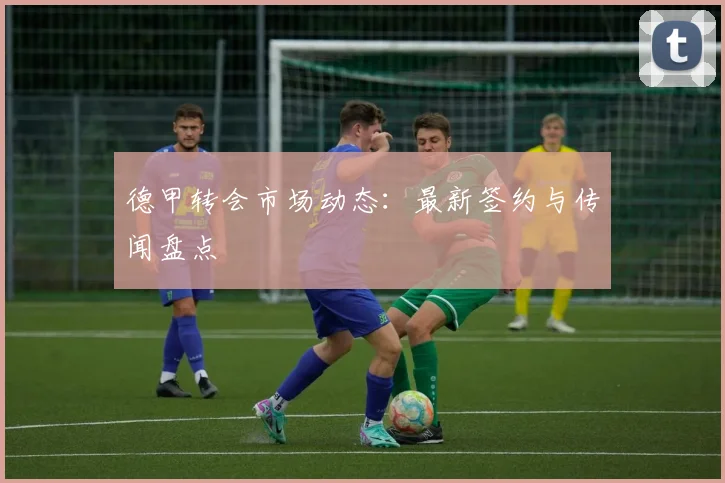 德甲转会市场动态：最新签约与传闻盘点