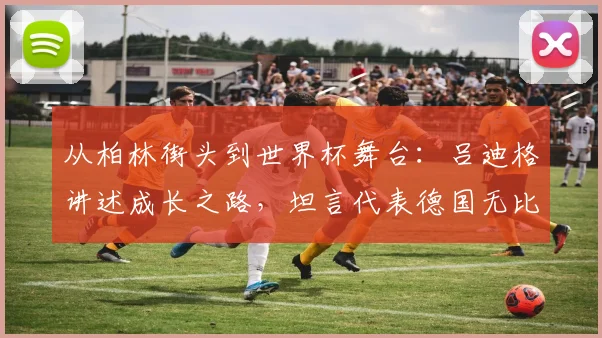 从柏林街头到世界杯舞台:吕迪格讲述成长之路,坦言代表德国无比自豪
