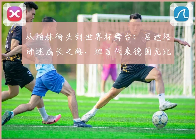 从柏林街头到世界杯舞台：吕迪格讲述成长之路，坦言代表德国无比自豪