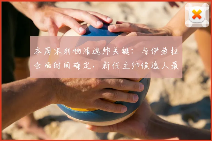 本周末利物浦选帅关键：与伊劳拉会面时间确定，新任主帅候选人最新消息解析