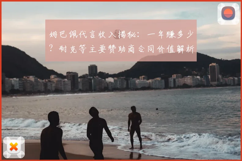 姆巴佩代言收入揭秘:一年赚多少?耐克等主要赞助商合同价值解析